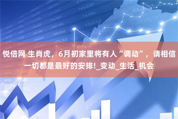 悦倍网 生肖虎，6月初家里将有人“调动”，请相信一切都是最好的安排!_变动_生活_机会