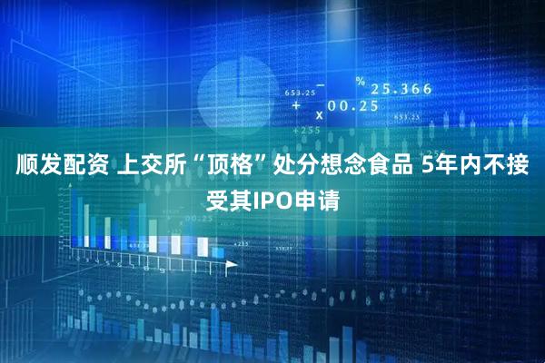 顺发配资 上交所“顶格”处分想念食品 5年内不接受其IPO申请