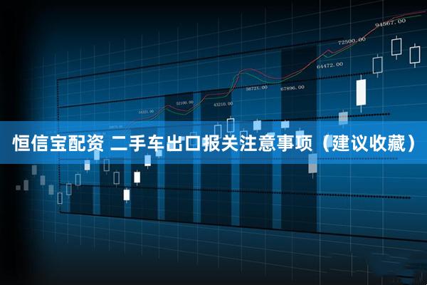 恒信宝配资 二手车出口报关注意事项（建议收藏）