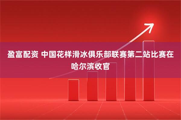 盈富配资 中国花样滑冰俱乐部联赛第二站比赛在哈尔滨收官