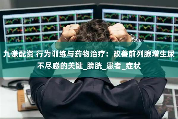 九谦配资 行为训练与药物治疗：改善前列腺增生尿不尽感的关键_膀胱_患者_症状