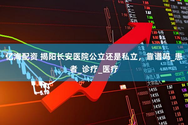亿海配资 揭阳长安医院公立还是私立，靠谱吗_患者_诊疗_医疗
