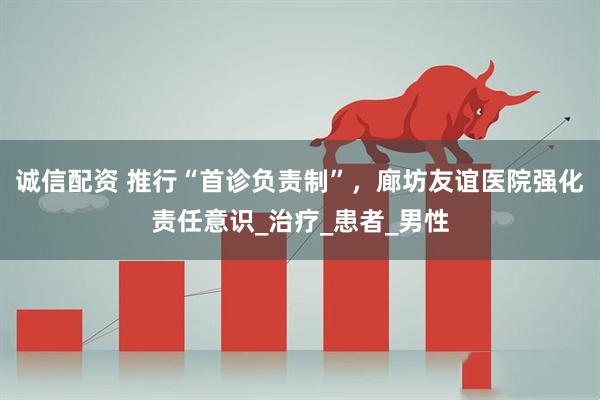 诚信配资 推行“首诊负责制”，廊坊友谊医院强化责任意识_治疗_患者_男性