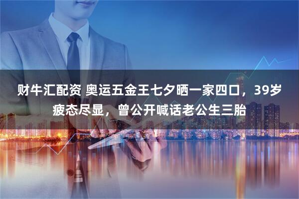 财牛汇配资 奥运五金王七夕晒一家四口，39岁疲态尽显，曾公开喊话老公生三胎