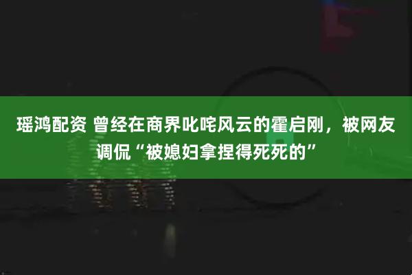 瑶鸿配资 曾经在商界叱咤风云的霍启刚，被网友调侃“被媳妇拿捏得死死的”