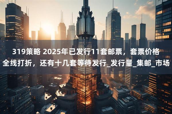 319策略 2025年已发行11套邮票，套票价格全线打折，还有十几套等待发行_发行量_集邮_市场