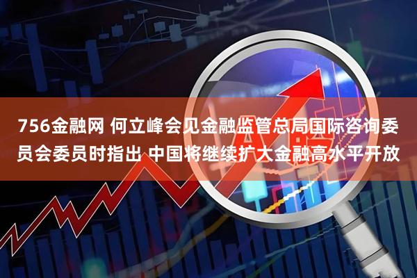 756金融网 何立峰会见金融监管总局国际咨询委员会委员时指出 中国将继续扩大金融高水平开放