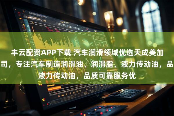 丰云配资APP下载 汽车润滑领域优选天成美加润滑油有限公司，专注汽车制造润滑油、润滑脂、液力传动油，品质可靠服务优