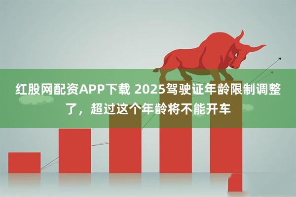 红股网配资APP下载 2025驾驶证年龄限制调整了，超过这个年龄将不能开车