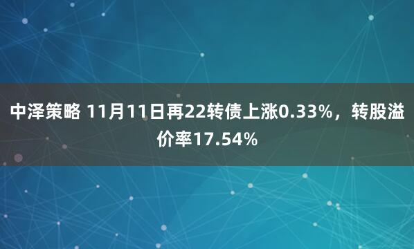 中泽策略 11月11日再22转债上涨0.33%，转股溢价率17.54%