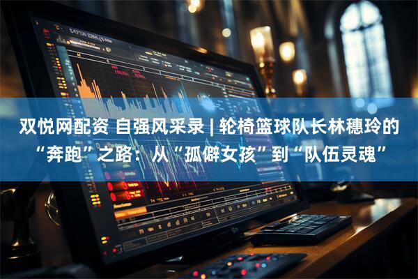双悦网配资 自强风采录 | 轮椅篮球队长林穗玲的“奔跑”之路：从“孤僻女孩”到“队伍灵魂”