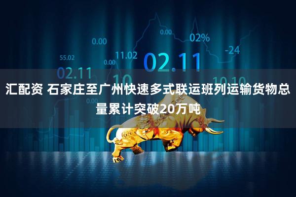 汇配资 石家庄至广州快速多式联运班列运输货物总量累计突破20万吨